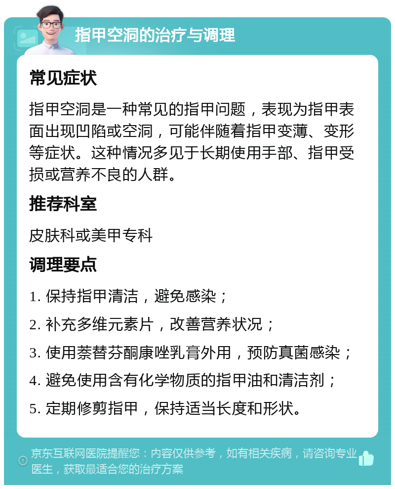 指甲空洞的治疗与调理 常见症状 指甲空洞是一种常见的指甲问题，表现为指甲表面出现凹陷或空洞，可能伴随着指甲变薄、变形等症状。这种情况多见于长期使用手部、指甲受损或营养不良的人群。 推荐科室 皮肤科或美甲专科 调理要点 1. 保持指甲清洁，避免感染； 2. 补充多维元素片，改善营养状况； 3. 使用萘替芬酮康唑乳膏外用，预防真菌感染； 4. 避免使用含有化学物质的指甲油和清洁剂； 5. 定期修剪指甲，保持适当长度和形状。