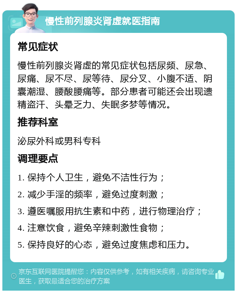 慢性前列腺炎肾虚就医指南 常见症状 慢性前列腺炎肾虚的常见症状包括尿频、尿急、尿痛、尿不尽、尿等待、尿分叉、小腹不适、阴囊潮湿、腰酸腰痛等。部分患者可能还会出现遗精盗汗、头晕乏力、失眠多梦等情况。 推荐科室 泌尿外科或男科专科 调理要点 1. 保持个人卫生，避免不洁性行为； 2. 减少手淫的频率，避免过度刺激； 3. 遵医嘱服用抗生素和中药，进行物理治疗； 4. 注意饮食，避免辛辣刺激性食物； 5. 保持良好的心态，避免过度焦虑和压力。