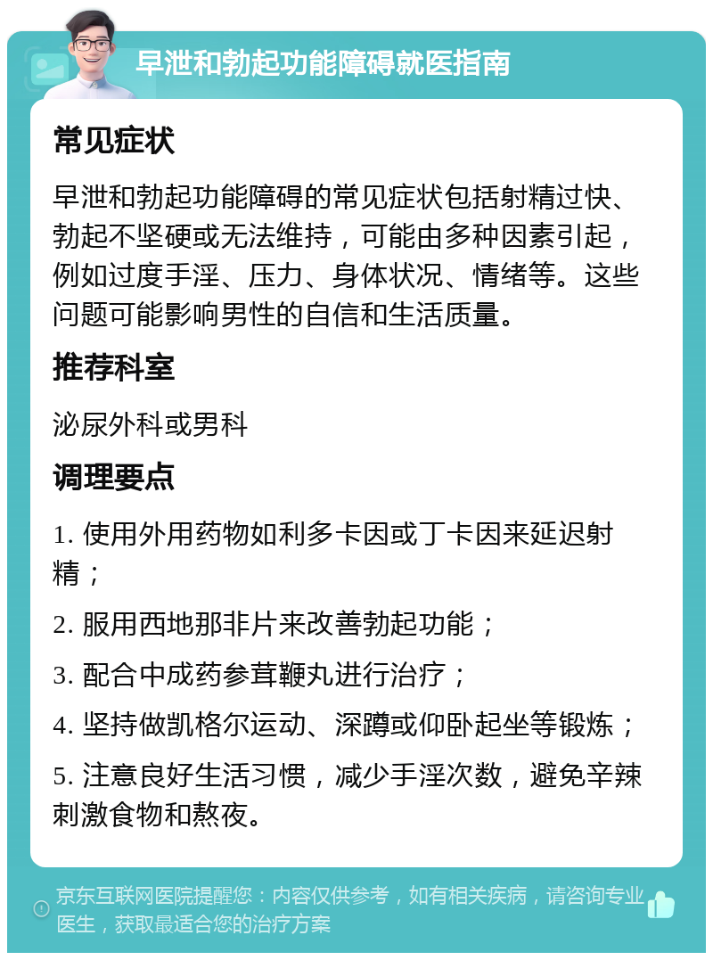 早泄和勃起功能障碍就医指南 常见症状 早泄和勃起功能障碍的常见症状包括射精过快、勃起不坚硬或无法维持，可能由多种因素引起，例如过度手淫、压力、身体状况、情绪等。这些问题可能影响男性的自信和生活质量。 推荐科室 泌尿外科或男科 调理要点 1. 使用外用药物如利多卡因或丁卡因来延迟射精； 2. 服用西地那非片来改善勃起功能； 3. 配合中成药参茸鞭丸进行治疗； 4. 坚持做凯格尔运动、深蹲或仰卧起坐等锻炼； 5. 注意良好生活习惯，减少手淫次数，避免辛辣刺激食物和熬夜。