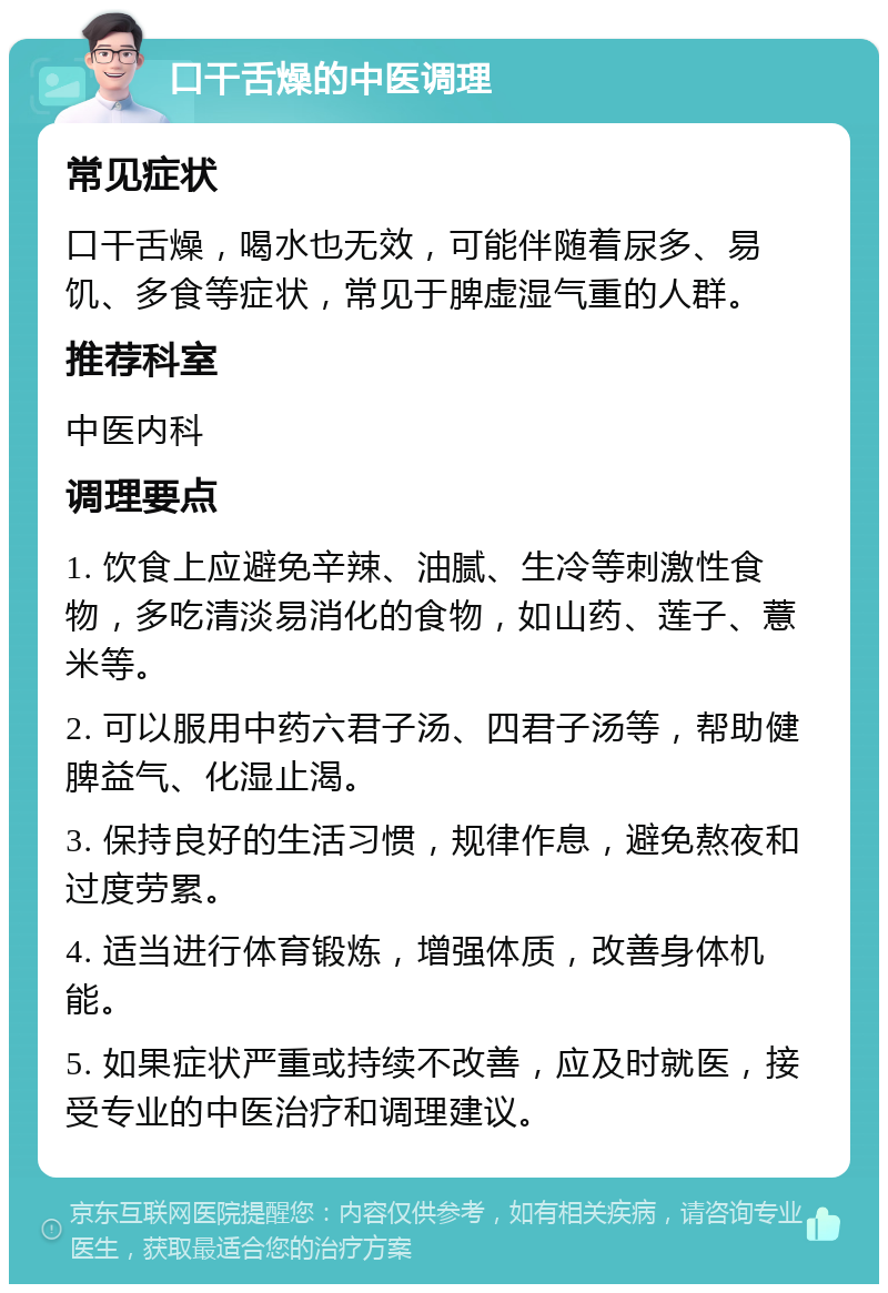 口干舌燥的中医调理 常见症状 口干舌燥，喝水也无效，可能伴随着尿多、易饥、多食等症状，常见于脾虚湿气重的人群。 推荐科室 中医内科 调理要点 1. 饮食上应避免辛辣、油腻、生冷等刺激性食物，多吃清淡易消化的食物，如山药、莲子、薏米等。 2. 可以服用中药六君子汤、四君子汤等，帮助健脾益气、化湿止渴。 3. 保持良好的生活习惯，规律作息，避免熬夜和过度劳累。 4. 适当进行体育锻炼，增强体质，改善身体机能。 5. 如果症状严重或持续不改善，应及时就医，接受专业的中医治疗和调理建议。