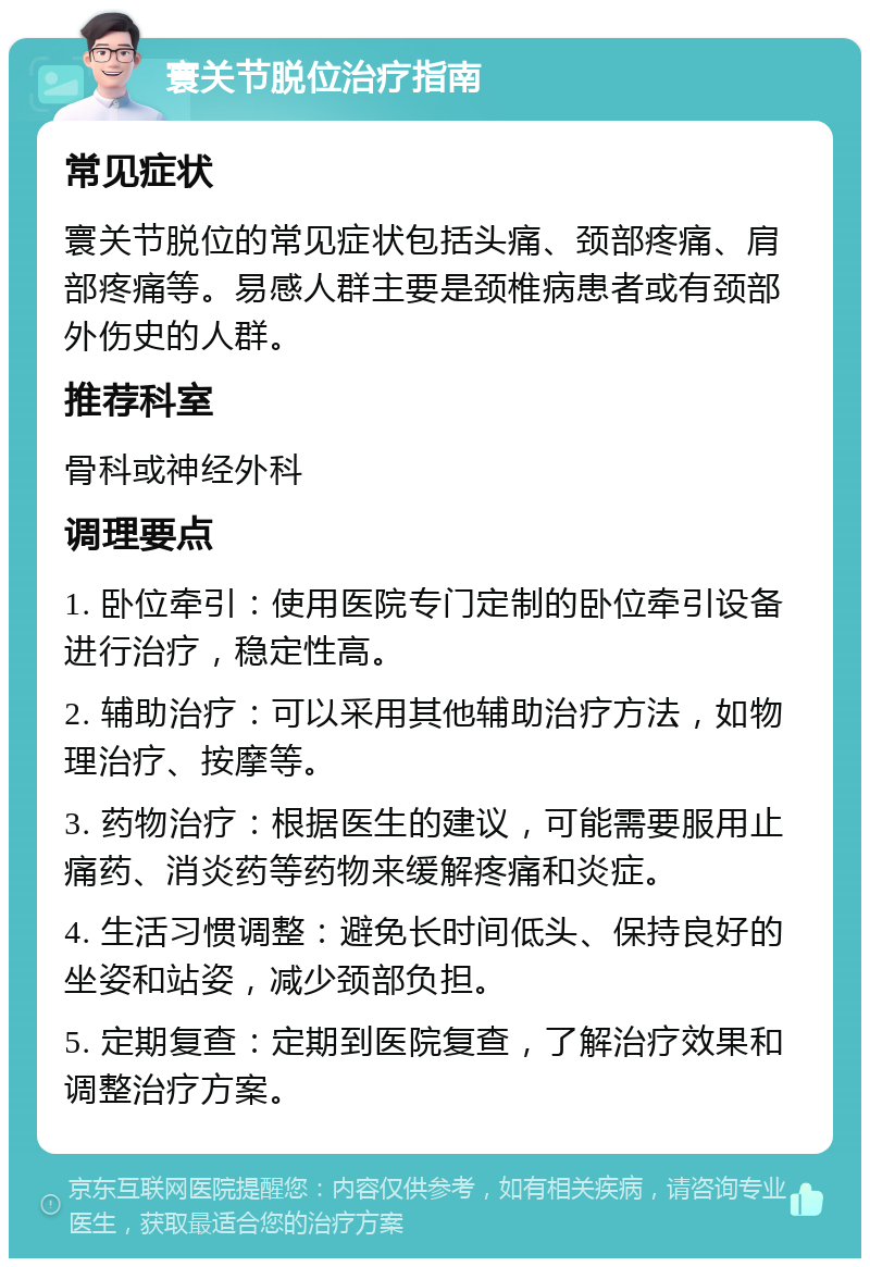 寰关节脱位治疗指南 常见症状 寰关节脱位的常见症状包括头痛、颈部疼痛、肩部疼痛等。易感人群主要是颈椎病患者或有颈部外伤史的人群。 推荐科室 骨科或神经外科 调理要点 1. 卧位牵引：使用医院专门定制的卧位牵引设备进行治疗，稳定性高。 2. 辅助治疗：可以采用其他辅助治疗方法，如物理治疗、按摩等。 3. 药物治疗：根据医生的建议，可能需要服用止痛药、消炎药等药物来缓解疼痛和炎症。 4. 生活习惯调整：避免长时间低头、保持良好的坐姿和站姿，减少颈部负担。 5. 定期复查：定期到医院复查，了解治疗效果和调整治疗方案。