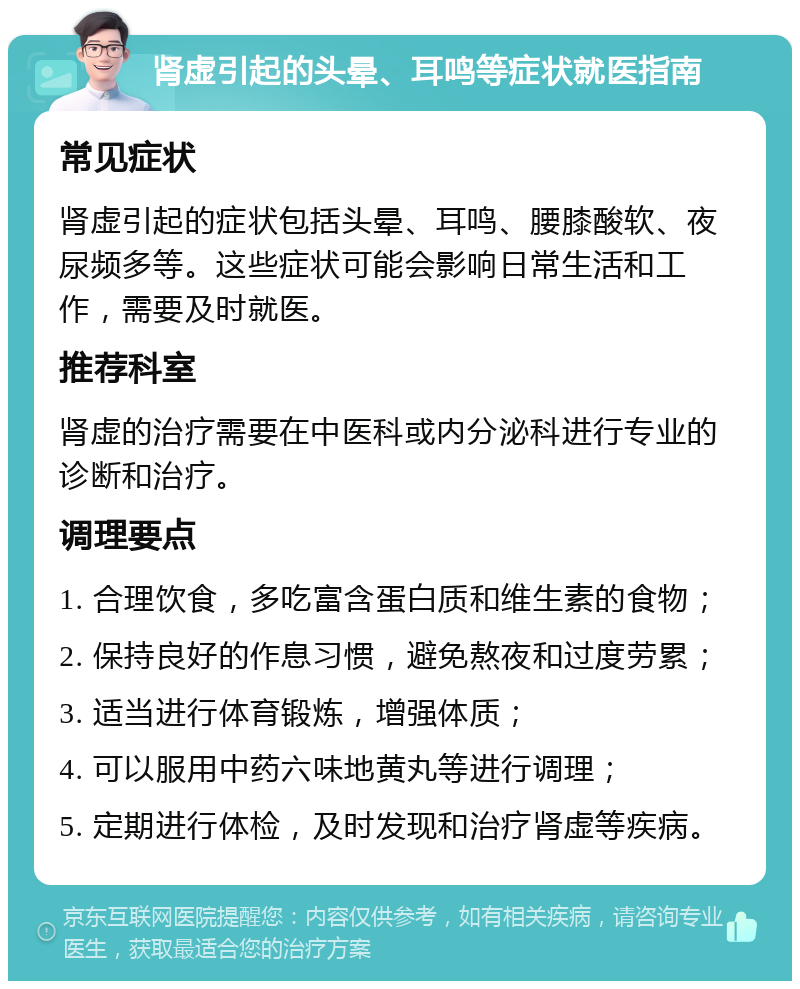 肾虚引起的头晕、耳鸣等症状就医指南 常见症状 肾虚引起的症状包括头晕、耳鸣、腰膝酸软、夜尿频多等。这些症状可能会影响日常生活和工作，需要及时就医。 推荐科室 肾虚的治疗需要在中医科或内分泌科进行专业的诊断和治疗。 调理要点 1. 合理饮食，多吃富含蛋白质和维生素的食物； 2. 保持良好的作息习惯，避免熬夜和过度劳累； 3. 适当进行体育锻炼，增强体质； 4. 可以服用中药六味地黄丸等进行调理； 5. 定期进行体检，及时发现和治疗肾虚等疾病。