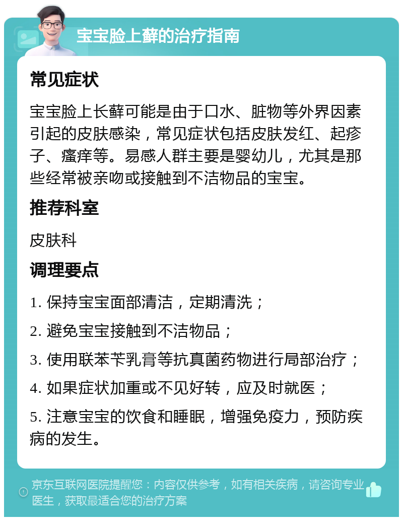 宝宝脸上藓的治疗指南 常见症状 宝宝脸上长藓可能是由于口水、脏物等外界因素引起的皮肤感染，常见症状包括皮肤发红、起疹子、瘙痒等。易感人群主要是婴幼儿，尤其是那些经常被亲吻或接触到不洁物品的宝宝。 推荐科室 皮肤科 调理要点 1. 保持宝宝面部清洁，定期清洗； 2. 避免宝宝接触到不洁物品； 3. 使用联苯苄乳膏等抗真菌药物进行局部治疗； 4. 如果症状加重或不见好转，应及时就医； 5. 注意宝宝的饮食和睡眠，增强免疫力，预防疾病的发生。