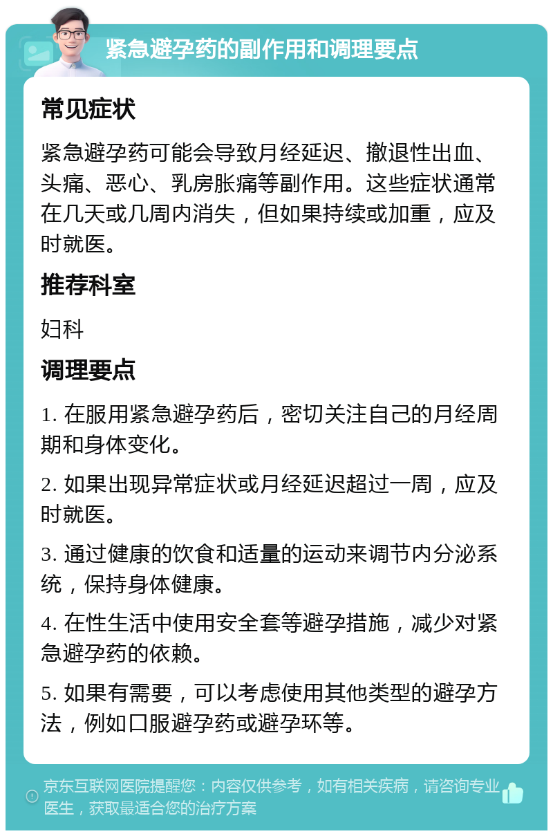 紧急避孕药的副作用和调理要点 常见症状 紧急避孕药可能会导致月经延迟、撤退性出血、头痛、恶心、乳房胀痛等副作用。这些症状通常在几天或几周内消失，但如果持续或加重，应及时就医。 推荐科室 妇科 调理要点 1. 在服用紧急避孕药后，密切关注自己的月经周期和身体变化。 2. 如果出现异常症状或月经延迟超过一周，应及时就医。 3. 通过健康的饮食和适量的运动来调节内分泌系统，保持身体健康。 4. 在性生活中使用安全套等避孕措施，减少对紧急避孕药的依赖。 5. 如果有需要，可以考虑使用其他类型的避孕方法，例如口服避孕药或避孕环等。