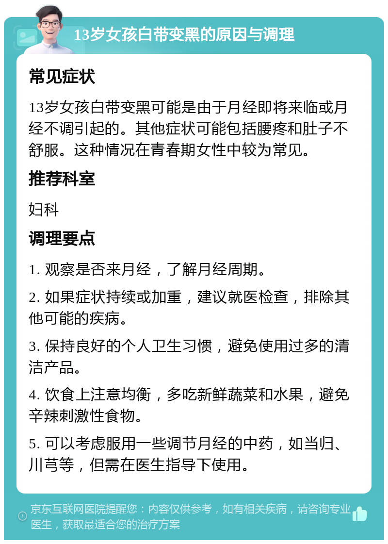 13岁女孩白带变黑的原因与调理 常见症状 13岁女孩白带变黑可能是由于月经即将来临或月经不调引起的。其他症状可能包括腰疼和肚子不舒服。这种情况在青春期女性中较为常见。 推荐科室 妇科 调理要点 1. 观察是否来月经，了解月经周期。 2. 如果症状持续或加重，建议就医检查，排除其他可能的疾病。 3. 保持良好的个人卫生习惯，避免使用过多的清洁产品。 4. 饮食上注意均衡，多吃新鲜蔬菜和水果，避免辛辣刺激性食物。 5. 可以考虑服用一些调节月经的中药，如当归、川芎等，但需在医生指导下使用。