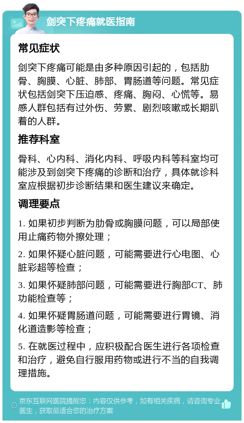 剑突下疼痛就医指南 常见症状 剑突下疼痛可能是由多种原因引起的，包括肋骨、胸膜、心脏、肺部、胃肠道等问题。常见症状包括剑突下压迫感、疼痛、胸闷、心慌等。易感人群包括有过外伤、劳累、剧烈咳嗽或长期趴着的人群。 推荐科室 骨科、心内科、消化内科、呼吸内科等科室均可能涉及到剑突下疼痛的诊断和治疗，具体就诊科室应根据初步诊断结果和医生建议来确定。 调理要点 1. 如果初步判断为肋骨或胸膜问题，可以局部使用止痛药物外擦处理； 2. 如果怀疑心脏问题，可能需要进行心电图、心脏彩超等检查； 3. 如果怀疑肺部问题，可能需要进行胸部CT、肺功能检查等； 4. 如果怀疑胃肠道问题，可能需要进行胃镜、消化道造影等检查； 5. 在就医过程中，应积极配合医生进行各项检查和治疗，避免自行服用药物或进行不当的自我调理措施。