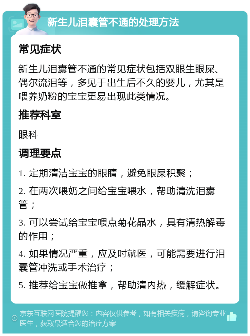 新生儿泪囊管不通的处理方法 常见症状 新生儿泪囊管不通的常见症状包括双眼生眼屎、偶尔流泪等，多见于出生后不久的婴儿，尤其是喂养奶粉的宝宝更易出现此类情况。 推荐科室 眼科 调理要点 1. 定期清洁宝宝的眼睛，避免眼屎积聚； 2. 在两次喂奶之间给宝宝喂水，帮助清洗泪囊管； 3. 可以尝试给宝宝喂点菊花晶水，具有清热解毒的作用； 4. 如果情况严重，应及时就医，可能需要进行泪囊管冲洗或手术治疗； 5. 推荐给宝宝做推拿，帮助清内热，缓解症状。