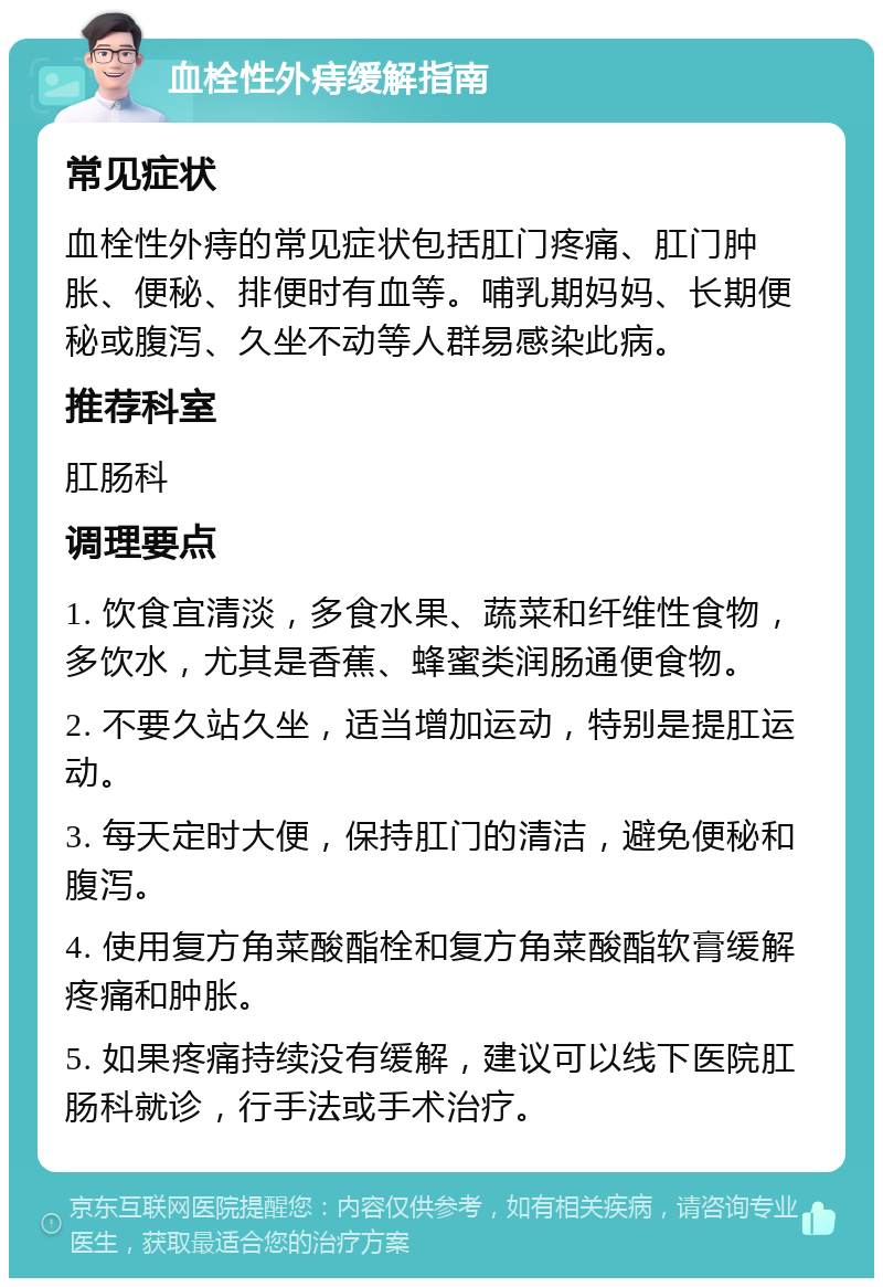 血栓性外痔缓解指南 常见症状 血栓性外痔的常见症状包括肛门疼痛、肛门肿胀、便秘、排便时有血等。哺乳期妈妈、长期便秘或腹泻、久坐不动等人群易感染此病。 推荐科室 肛肠科 调理要点 1. 饮食宜清淡，多食水果、蔬菜和纤维性食物，多饮水，尤其是香蕉、蜂蜜类润肠通便食物。 2. 不要久站久坐，适当增加运动，特别是提肛运动。 3. 每天定时大便，保持肛门的清洁，避免便秘和腹泻。 4. 使用复方角菜酸酯栓和复方角菜酸酯软膏缓解疼痛和肿胀。 5. 如果疼痛持续没有缓解，建议可以线下医院肛肠科就诊，行手法或手术治疗。