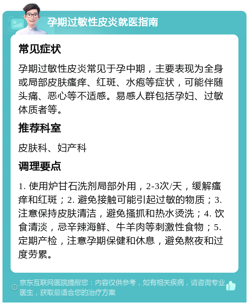 孕期过敏性皮炎就医指南 常见症状 孕期过敏性皮炎常见于孕中期，主要表现为全身或局部皮肤瘙痒、红斑、水疱等症状，可能伴随头痛、恶心等不适感。易感人群包括孕妇、过敏体质者等。 推荐科室 皮肤科、妇产科 调理要点 1. 使用炉甘石洗剂局部外用，2-3次/天，缓解瘙痒和红斑；2. 避免接触可能引起过敏的物质；3. 注意保持皮肤清洁，避免搔抓和热水烫洗；4. 饮食清淡，忌辛辣海鲜、牛羊肉等刺激性食物；5. 定期产检，注意孕期保健和休息，避免熬夜和过度劳累。