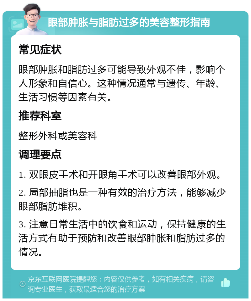 眼部肿胀与脂肪过多的美容整形指南 常见症状 眼部肿胀和脂肪过多可能导致外观不佳，影响个人形象和自信心。这种情况通常与遗传、年龄、生活习惯等因素有关。 推荐科室 整形外科或美容科 调理要点 1. 双眼皮手术和开眼角手术可以改善眼部外观。 2. 局部抽脂也是一种有效的治疗方法，能够减少眼部脂肪堆积。 3. 注意日常生活中的饮食和运动，保持健康的生活方式有助于预防和改善眼部肿胀和脂肪过多的情况。