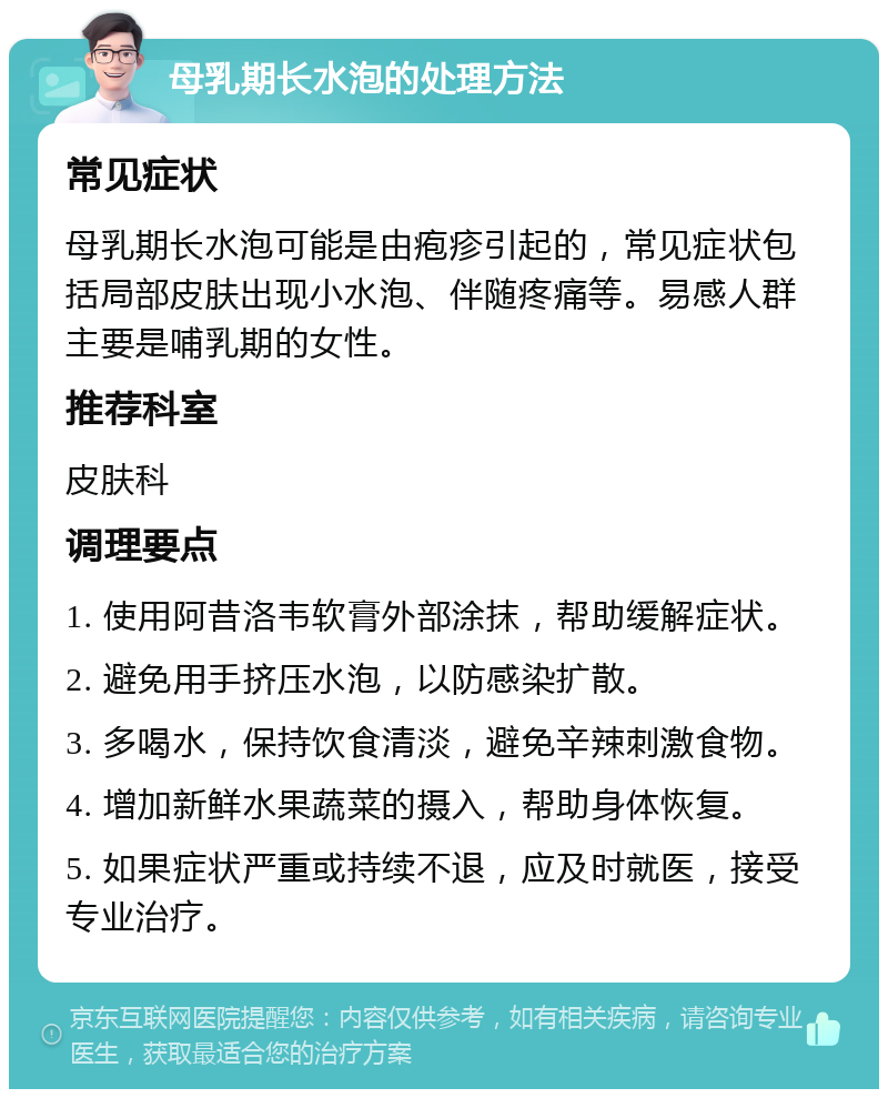 母乳期长水泡的处理方法 常见症状 母乳期长水泡可能是由疱疹引起的，常见症状包括局部皮肤出现小水泡、伴随疼痛等。易感人群主要是哺乳期的女性。 推荐科室 皮肤科 调理要点 1. 使用阿昔洛韦软膏外部涂抹，帮助缓解症状。 2. 避免用手挤压水泡，以防感染扩散。 3. 多喝水，保持饮食清淡，避免辛辣刺激食物。 4. 增加新鲜水果蔬菜的摄入，帮助身体恢复。 5. 如果症状严重或持续不退，应及时就医，接受专业治疗。