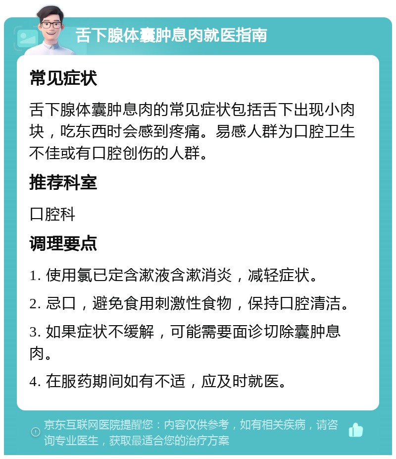 舌下腺体囊肿息肉就医指南 常见症状 舌下腺体囊肿息肉的常见症状包括舌下出现小肉块，吃东西时会感到疼痛。易感人群为口腔卫生不佳或有口腔创伤的人群。 推荐科室 口腔科 调理要点 1. 使用氯已定含漱液含漱消炎，减轻症状。 2. 忌口，避免食用刺激性食物，保持口腔清洁。 3. 如果症状不缓解，可能需要面诊切除囊肿息肉。 4. 在服药期间如有不适，应及时就医。