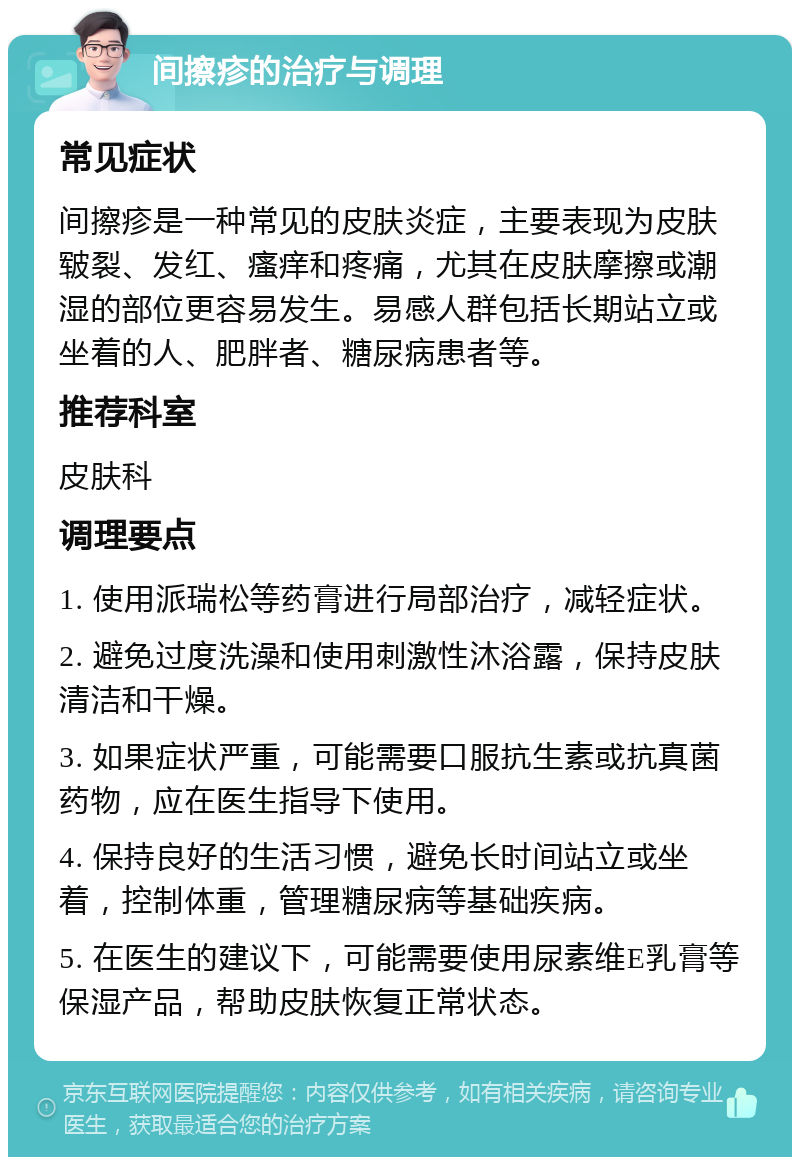 间擦疹的治疗与调理 常见症状 间擦疹是一种常见的皮肤炎症，主要表现为皮肤皲裂、发红、瘙痒和疼痛，尤其在皮肤摩擦或潮湿的部位更容易发生。易感人群包括长期站立或坐着的人、肥胖者、糖尿病患者等。 推荐科室 皮肤科 调理要点 1. 使用派瑞松等药膏进行局部治疗，减轻症状。 2. 避免过度洗澡和使用刺激性沐浴露，保持皮肤清洁和干燥。 3. 如果症状严重，可能需要口服抗生素或抗真菌药物，应在医生指导下使用。 4. 保持良好的生活习惯，避免长时间站立或坐着，控制体重，管理糖尿病等基础疾病。 5. 在医生的建议下，可能需要使用尿素维E乳膏等保湿产品，帮助皮肤恢复正常状态。