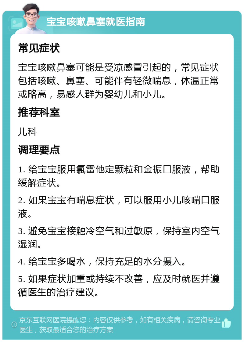 宝宝咳嗽鼻塞就医指南 常见症状 宝宝咳嗽鼻塞可能是受凉感冒引起的，常见症状包括咳嗽、鼻塞、可能伴有轻微喘息，体温正常或略高，易感人群为婴幼儿和小儿。 推荐科室 儿科 调理要点 1. 给宝宝服用氯雷他定颗粒和金振口服液，帮助缓解症状。 2. 如果宝宝有喘息症状，可以服用小儿咳喘口服液。 3. 避免宝宝接触冷空气和过敏原，保持室内空气湿润。 4. 给宝宝多喝水，保持充足的水分摄入。 5. 如果症状加重或持续不改善，应及时就医并遵循医生的治疗建议。