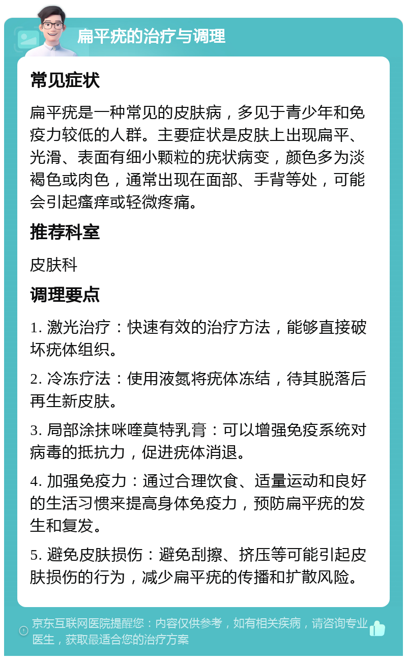 扁平疣的治疗与调理 常见症状 扁平疣是一种常见的皮肤病，多见于青少年和免疫力较低的人群。主要症状是皮肤上出现扁平、光滑、表面有细小颗粒的疣状病变，颜色多为淡褐色或肉色，通常出现在面部、手背等处，可能会引起瘙痒或轻微疼痛。 推荐科室 皮肤科 调理要点 1. 激光治疗：快速有效的治疗方法，能够直接破坏疣体组织。 2. 冷冻疗法：使用液氮将疣体冻结，待其脱落后再生新皮肤。 3. 局部涂抹咪喹莫特乳膏：可以增强免疫系统对病毒的抵抗力，促进疣体消退。 4. 加强免疫力：通过合理饮食、适量运动和良好的生活习惯来提高身体免疫力，预防扁平疣的发生和复发。 5. 避免皮肤损伤：避免刮擦、挤压等可能引起皮肤损伤的行为，减少扁平疣的传播和扩散风险。