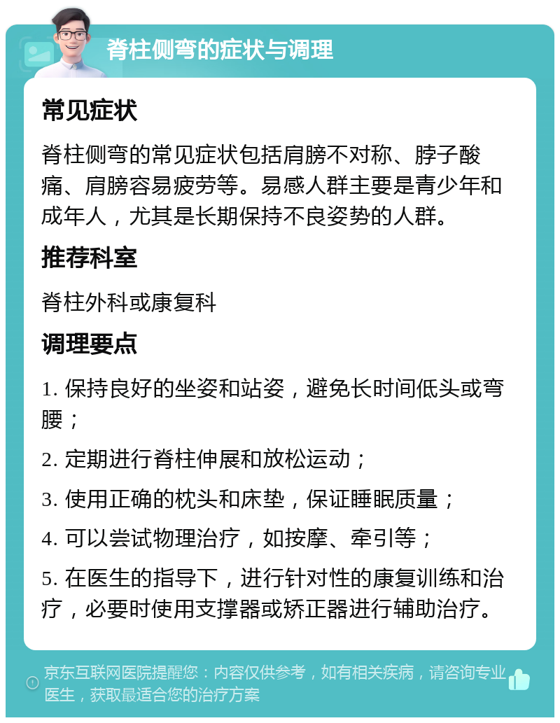 脊柱侧弯的症状与调理 常见症状 脊柱侧弯的常见症状包括肩膀不对称、脖子酸痛、肩膀容易疲劳等。易感人群主要是青少年和成年人，尤其是长期保持不良姿势的人群。 推荐科室 脊柱外科或康复科 调理要点 1. 保持良好的坐姿和站姿，避免长时间低头或弯腰； 2. 定期进行脊柱伸展和放松运动； 3. 使用正确的枕头和床垫，保证睡眠质量； 4. 可以尝试物理治疗，如按摩、牵引等； 5. 在医生的指导下，进行针对性的康复训练和治疗，必要时使用支撑器或矫正器进行辅助治疗。