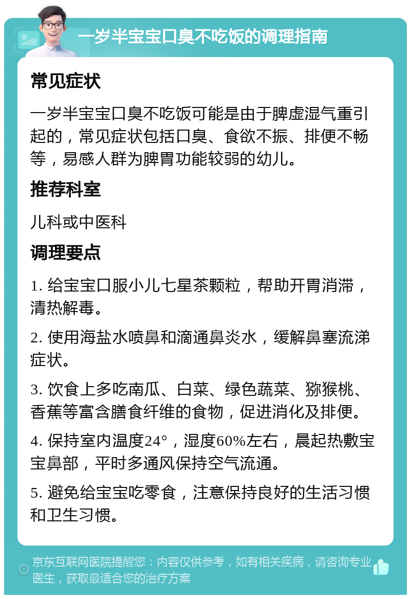 一岁半宝宝口臭不吃饭的调理指南 常见症状 一岁半宝宝口臭不吃饭可能是由于脾虚湿气重引起的，常见症状包括口臭、食欲不振、排便不畅等，易感人群为脾胃功能较弱的幼儿。 推荐科室 儿科或中医科 调理要点 1. 给宝宝口服小儿七星茶颗粒，帮助开胃消滞，清热解毒。 2. 使用海盐水喷鼻和滴通鼻炎水，缓解鼻塞流涕症状。 3. 饮食上多吃南瓜、白菜、绿色蔬菜、猕猴桃、香蕉等富含膳食纤维的食物，促进消化及排便。 4. 保持室内温度24°，湿度60%左右，晨起热敷宝宝鼻部，平时多通风保持空气流通。 5. 避免给宝宝吃零食，注意保持良好的生活习惯和卫生习惯。