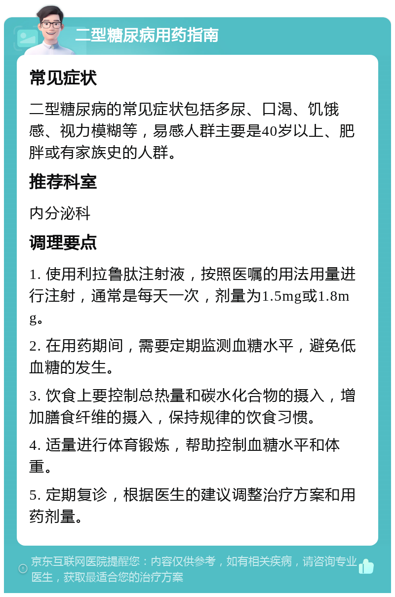 二型糖尿病用药指南 常见症状 二型糖尿病的常见症状包括多尿、口渴、饥饿感、视力模糊等，易感人群主要是40岁以上、肥胖或有家族史的人群。 推荐科室 内分泌科 调理要点 1. 使用利拉鲁肽注射液，按照医嘱的用法用量进行注射，通常是每天一次，剂量为1.5mg或1.8mg。 2. 在用药期间，需要定期监测血糖水平，避免低血糖的发生。 3. 饮食上要控制总热量和碳水化合物的摄入，增加膳食纤维的摄入，保持规律的饮食习惯。 4. 适量进行体育锻炼，帮助控制血糖水平和体重。 5. 定期复诊，根据医生的建议调整治疗方案和用药剂量。