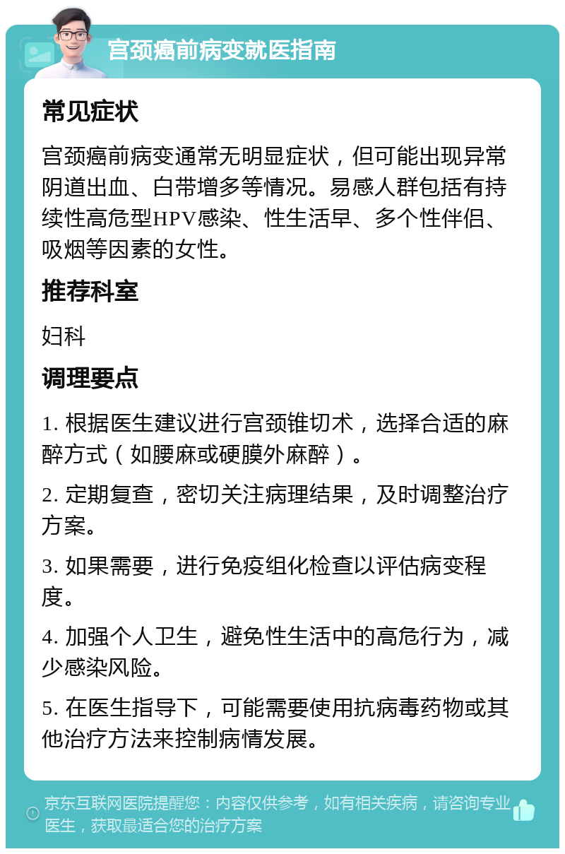 宫颈癌前病变就医指南 常见症状 宫颈癌前病变通常无明显症状，但可能出现异常阴道出血、白带增多等情况。易感人群包括有持续性高危型HPV感染、性生活早、多个性伴侣、吸烟等因素的女性。 推荐科室 妇科 调理要点 1. 根据医生建议进行宫颈锥切术，选择合适的麻醉方式（如腰麻或硬膜外麻醉）。 2. 定期复查，密切关注病理结果，及时调整治疗方案。 3. 如果需要，进行免疫组化检查以评估病变程度。 4. 加强个人卫生，避免性生活中的高危行为，减少感染风险。 5. 在医生指导下，可能需要使用抗病毒药物或其他治疗方法来控制病情发展。