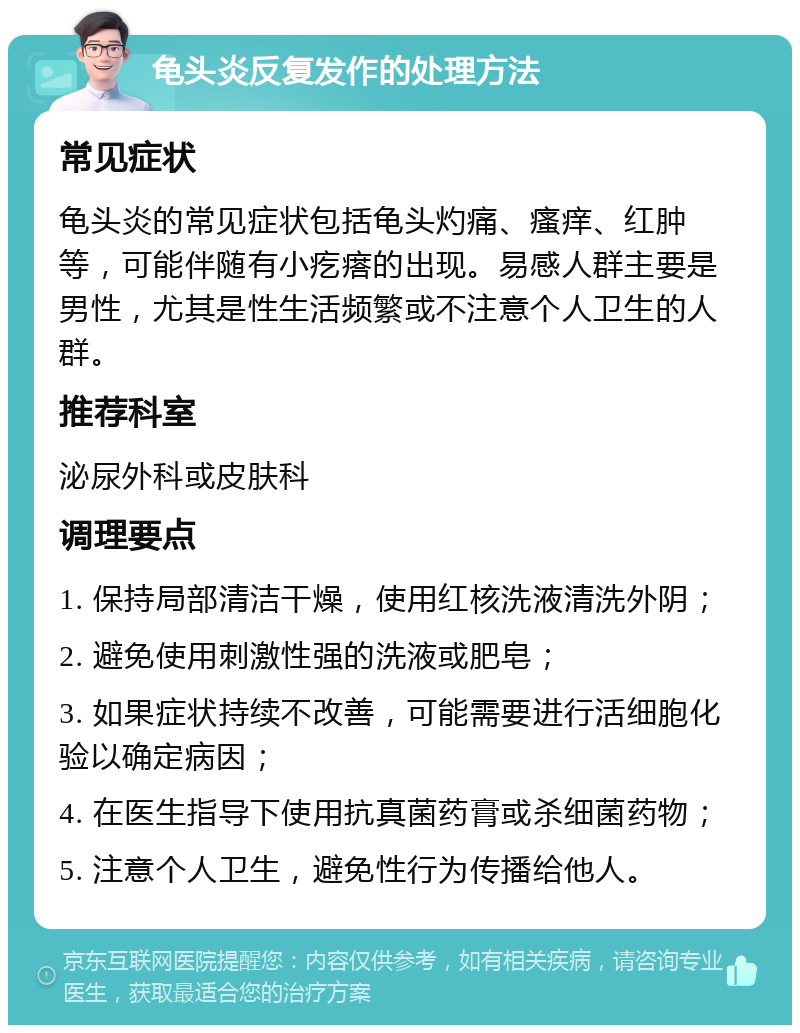 龟头炎反复发作的处理方法 常见症状 龟头炎的常见症状包括龟头灼痛、瘙痒、红肿等，可能伴随有小疙瘩的出现。易感人群主要是男性，尤其是性生活频繁或不注意个人卫生的人群。 推荐科室 泌尿外科或皮肤科 调理要点 1. 保持局部清洁干燥，使用红核洗液清洗外阴； 2. 避免使用刺激性强的洗液或肥皂； 3. 如果症状持续不改善，可能需要进行活细胞化验以确定病因； 4. 在医生指导下使用抗真菌药膏或杀细菌药物； 5. 注意个人卫生，避免性行为传播给他人。