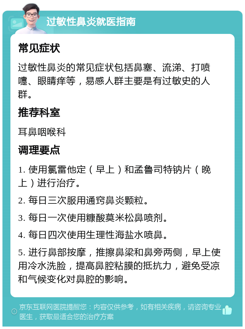 过敏性鼻炎就医指南 常见症状 过敏性鼻炎的常见症状包括鼻塞、流涕、打喷嚏、眼睛痒等，易感人群主要是有过敏史的人群。 推荐科室 耳鼻咽喉科 调理要点 1. 使用氯雷他定（早上）和孟鲁司特钠片（晚上）进行治疗。 2. 每日三次服用通窍鼻炎颗粒。 3. 每日一次使用糠酸莫米松鼻喷剂。 4. 每日四次使用生理性海盐水喷鼻。 5. 进行鼻部按摩，推擦鼻梁和鼻旁两侧，早上使用冷水洗脸，提高鼻腔粘膜的抵抗力，避免受凉和气候变化对鼻腔的影响。