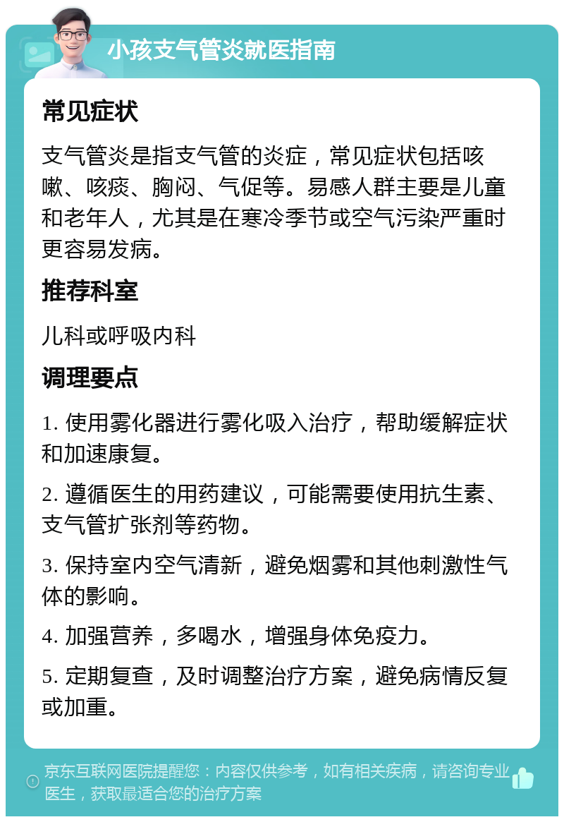 小孩支气管炎就医指南 常见症状 支气管炎是指支气管的炎症，常见症状包括咳嗽、咳痰、胸闷、气促等。易感人群主要是儿童和老年人，尤其是在寒冷季节或空气污染严重时更容易发病。 推荐科室 儿科或呼吸内科 调理要点 1. 使用雾化器进行雾化吸入治疗，帮助缓解症状和加速康复。 2. 遵循医生的用药建议，可能需要使用抗生素、支气管扩张剂等药物。 3. 保持室内空气清新，避免烟雾和其他刺激性气体的影响。 4. 加强营养，多喝水，增强身体免疫力。 5. 定期复查，及时调整治疗方案，避免病情反复或加重。