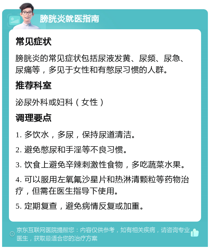 膀胱炎就医指南 常见症状 膀胱炎的常见症状包括尿液发黄、尿频、尿急、尿痛等，多见于女性和有憋尿习惯的人群。 推荐科室 泌尿外科或妇科（女性） 调理要点 1. 多饮水，多尿，保持尿道清洁。 2. 避免憋尿和手淫等不良习惯。 3. 饮食上避免辛辣刺激性食物，多吃蔬菜水果。 4. 可以服用左氧氟沙星片和热淋清颗粒等药物治疗，但需在医生指导下使用。 5. 定期复查，避免病情反复或加重。