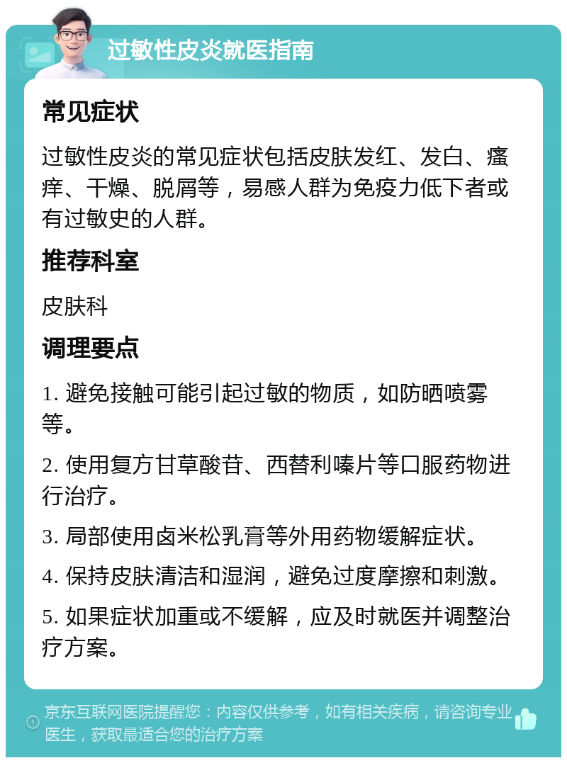 过敏性皮炎就医指南 常见症状 过敏性皮炎的常见症状包括皮肤发红、发白、瘙痒、干燥、脱屑等，易感人群为免疫力低下者或有过敏史的人群。 推荐科室 皮肤科 调理要点 1. 避免接触可能引起过敏的物质，如防晒喷雾等。 2. 使用复方甘草酸苷、西替利嗪片等口服药物进行治疗。 3. 局部使用卤米松乳膏等外用药物缓解症状。 4. 保持皮肤清洁和湿润，避免过度摩擦和刺激。 5. 如果症状加重或不缓解，应及时就医并调整治疗方案。