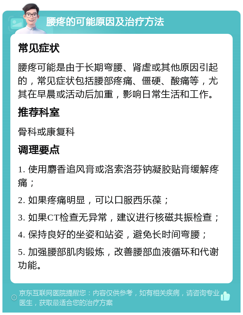 腰疼的可能原因及治疗方法 常见症状 腰疼可能是由于长期弯腰、肾虚或其他原因引起的，常见症状包括腰部疼痛、僵硬、酸痛等，尤其在早晨或活动后加重，影响日常生活和工作。 推荐科室 骨科或康复科 调理要点 1. 使用麝香追风膏或洛索洛芬钠凝胶贴膏缓解疼痛； 2. 如果疼痛明显，可以口服西乐葆； 3. 如果CT检查无异常，建议进行核磁共振检查； 4. 保持良好的坐姿和站姿，避免长时间弯腰； 5. 加强腰部肌肉锻炼，改善腰部血液循环和代谢功能。