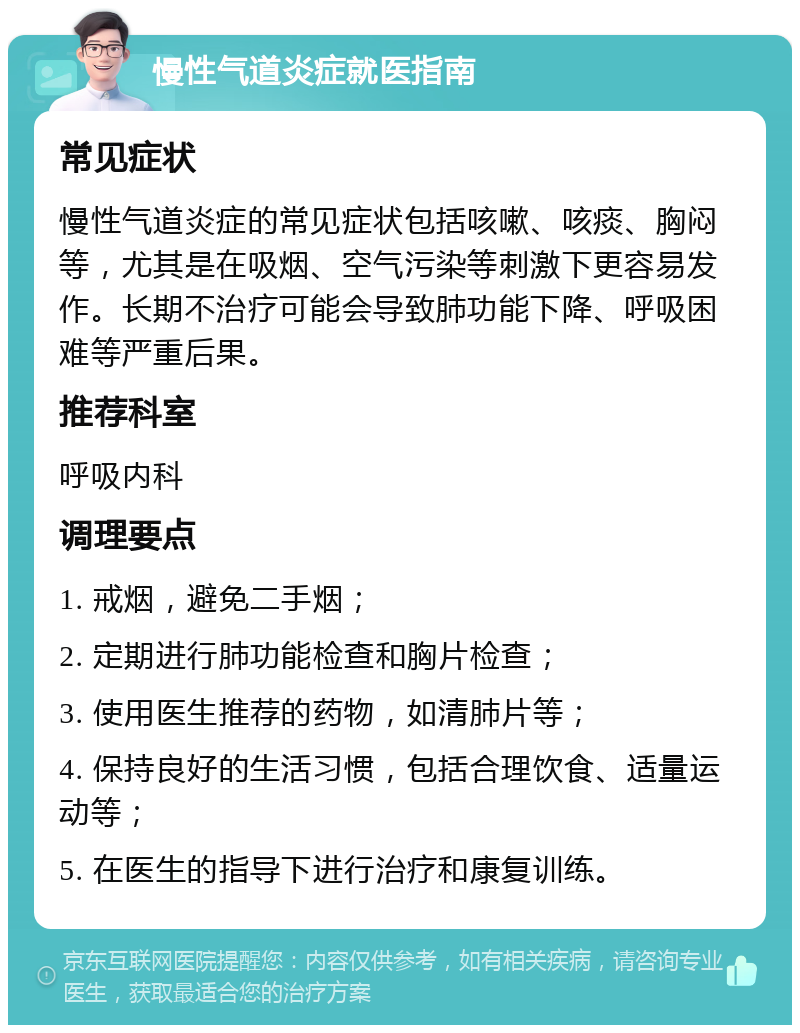 慢性气道炎症就医指南 常见症状 慢性气道炎症的常见症状包括咳嗽、咳痰、胸闷等，尤其是在吸烟、空气污染等刺激下更容易发作。长期不治疗可能会导致肺功能下降、呼吸困难等严重后果。 推荐科室 呼吸内科 调理要点 1. 戒烟，避免二手烟； 2. 定期进行肺功能检查和胸片检查； 3. 使用医生推荐的药物，如清肺片等； 4. 保持良好的生活习惯，包括合理饮食、适量运动等； 5. 在医生的指导下进行治疗和康复训练。