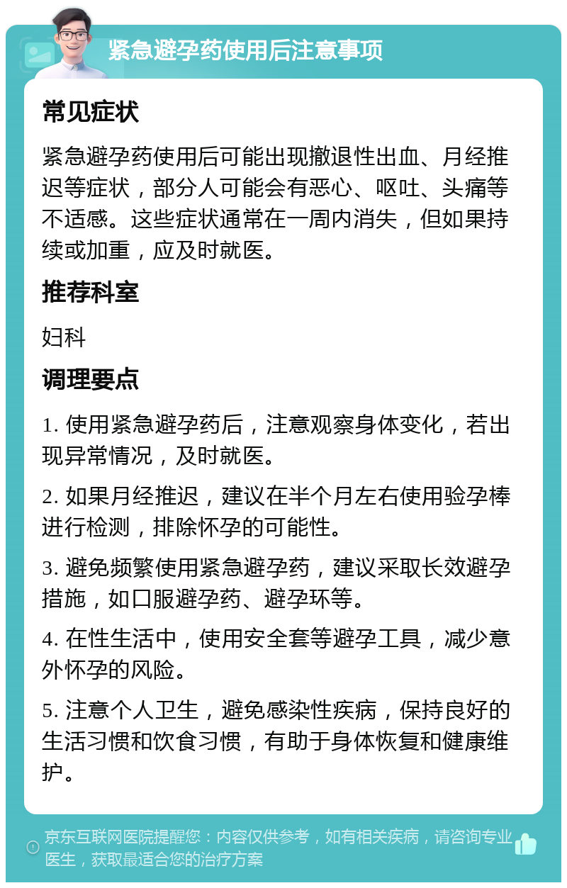 紧急避孕药使用后注意事项 常见症状 紧急避孕药使用后可能出现撤退性出血、月经推迟等症状，部分人可能会有恶心、呕吐、头痛等不适感。这些症状通常在一周内消失，但如果持续或加重，应及时就医。 推荐科室 妇科 调理要点 1. 使用紧急避孕药后，注意观察身体变化，若出现异常情况，及时就医。 2. 如果月经推迟，建议在半个月左右使用验孕棒进行检测，排除怀孕的可能性。 3. 避免频繁使用紧急避孕药，建议采取长效避孕措施，如口服避孕药、避孕环等。 4. 在性生活中，使用安全套等避孕工具，减少意外怀孕的风险。 5. 注意个人卫生，避免感染性疾病，保持良好的生活习惯和饮食习惯，有助于身体恢复和健康维护。