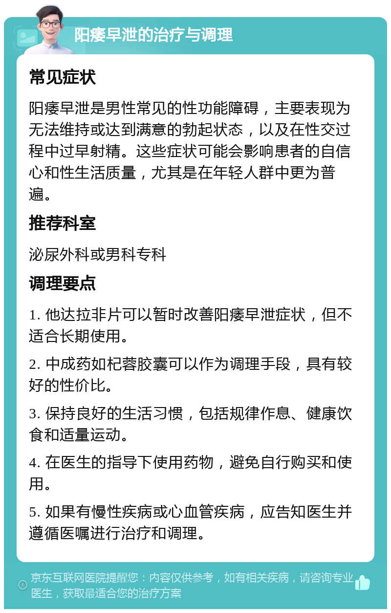 阳痿早泄的治疗与调理 常见症状 阳痿早泄是男性常见的性功能障碍，主要表现为无法维持或达到满意的勃起状态，以及在性交过程中过早射精。这些症状可能会影响患者的自信心和性生活质量，尤其是在年轻人群中更为普遍。 推荐科室 泌尿外科或男科专科 调理要点 1. 他达拉非片可以暂时改善阳痿早泄症状，但不适合长期使用。 2. 中成药如杞蓉胶囊可以作为调理手段，具有较好的性价比。 3. 保持良好的生活习惯，包括规律作息、健康饮食和适量运动。 4. 在医生的指导下使用药物，避免自行购买和使用。 5. 如果有慢性疾病或心血管疾病，应告知医生并遵循医嘱进行治疗和调理。