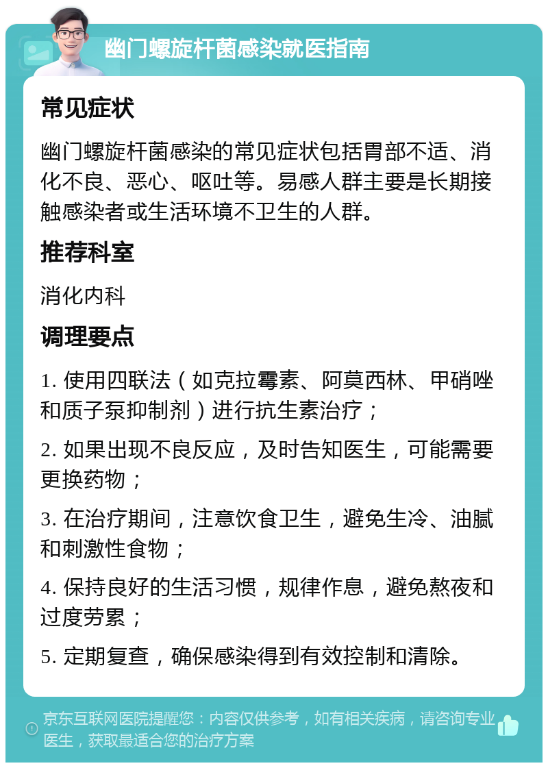 幽门螺旋杆菌感染就医指南 常见症状 幽门螺旋杆菌感染的常见症状包括胃部不适、消化不良、恶心、呕吐等。易感人群主要是长期接触感染者或生活环境不卫生的人群。 推荐科室 消化内科 调理要点 1. 使用四联法（如克拉霉素、阿莫西林、甲硝唑和质子泵抑制剂）进行抗生素治疗； 2. 如果出现不良反应，及时告知医生，可能需要更换药物； 3. 在治疗期间，注意饮食卫生，避免生冷、油腻和刺激性食物； 4. 保持良好的生活习惯，规律作息，避免熬夜和过度劳累； 5. 定期复查，确保感染得到有效控制和清除。