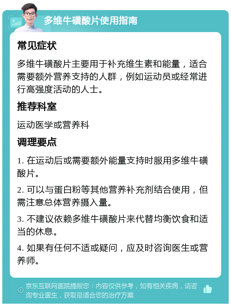 多维牛磺酸片使用指南 常见症状 多维牛磺酸片主要用于补充维生素和能量，适合需要额外营养支持的人群，例如运动员或经常进行高强度活动的人士。 推荐科室 运动医学或营养科 调理要点 1. 在运动后或需要额外能量支持时服用多维牛磺酸片。 2. 可以与蛋白粉等其他营养补充剂结合使用，但需注意总体营养摄入量。 3. 不建议依赖多维牛磺酸片来代替均衡饮食和适当的休息。 4. 如果有任何不适或疑问，应及时咨询医生或营养师。