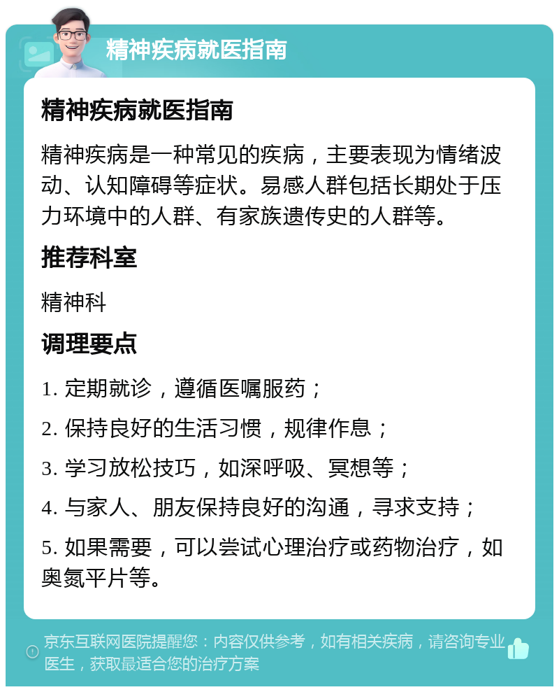 精神疾病就医指南 精神疾病就医指南 精神疾病是一种常见的疾病，主要表现为情绪波动、认知障碍等症状。易感人群包括长期处于压力环境中的人群、有家族遗传史的人群等。 推荐科室 精神科 调理要点 1. 定期就诊，遵循医嘱服药； 2. 保持良好的生活习惯，规律作息； 3. 学习放松技巧，如深呼吸、冥想等； 4. 与家人、朋友保持良好的沟通，寻求支持； 5. 如果需要，可以尝试心理治疗或药物治疗，如奥氮平片等。