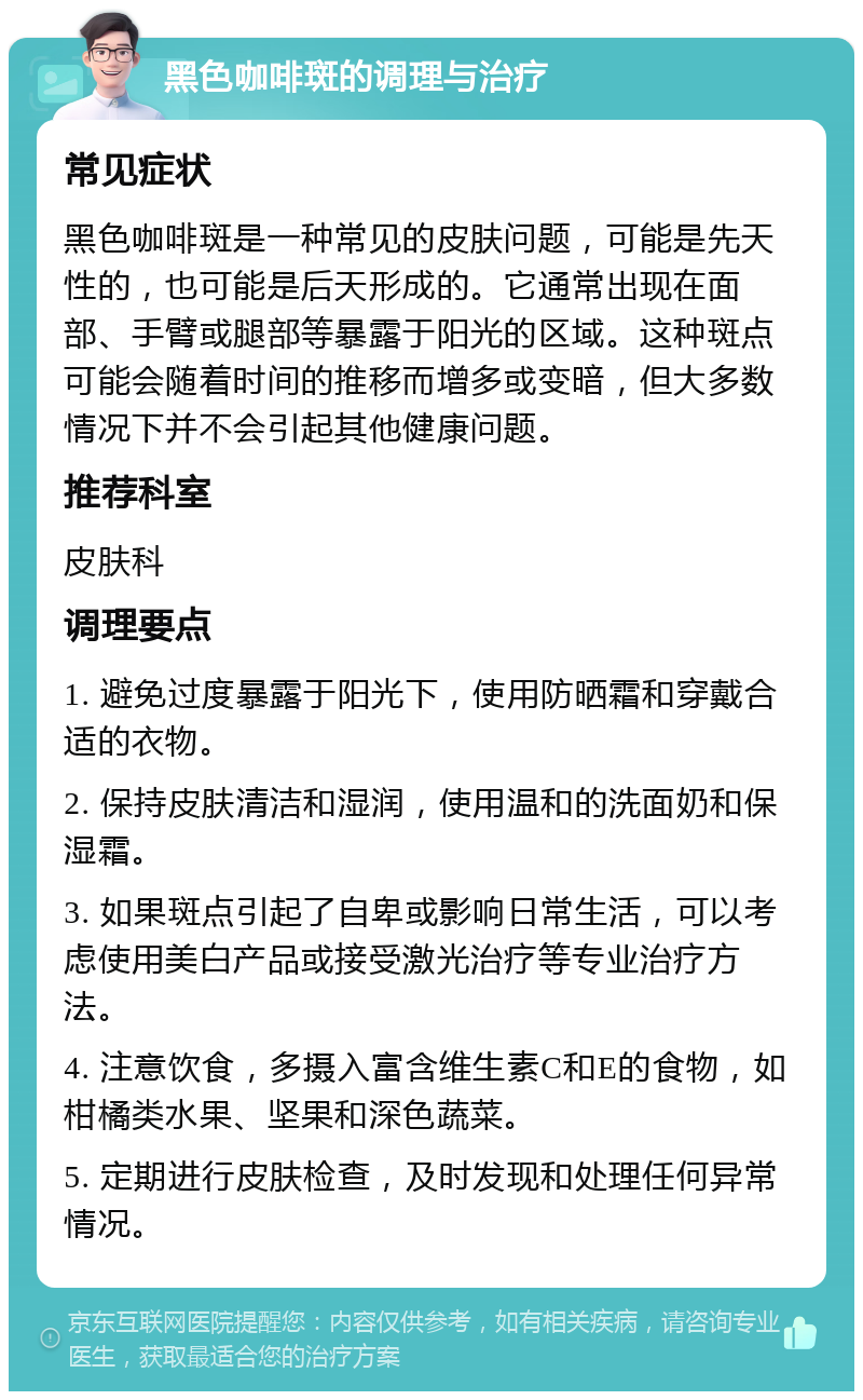 黑色咖啡斑的调理与治疗 常见症状 黑色咖啡斑是一种常见的皮肤问题，可能是先天性的，也可能是后天形成的。它通常出现在面部、手臂或腿部等暴露于阳光的区域。这种斑点可能会随着时间的推移而增多或变暗，但大多数情况下并不会引起其他健康问题。 推荐科室 皮肤科 调理要点 1. 避免过度暴露于阳光下，使用防晒霜和穿戴合适的衣物。 2. 保持皮肤清洁和湿润，使用温和的洗面奶和保湿霜。 3. 如果斑点引起了自卑或影响日常生活，可以考虑使用美白产品或接受激光治疗等专业治疗方法。 4. 注意饮食，多摄入富含维生素C和E的食物，如柑橘类水果、坚果和深色蔬菜。 5. 定期进行皮肤检查，及时发现和处理任何异常情况。