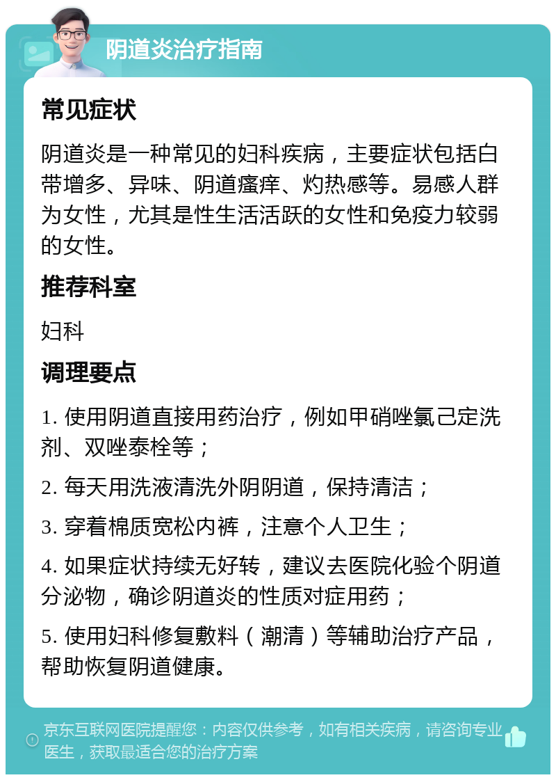 阴道炎治疗指南 常见症状 阴道炎是一种常见的妇科疾病，主要症状包括白带增多、异味、阴道瘙痒、灼热感等。易感人群为女性，尤其是性生活活跃的女性和免疫力较弱的女性。 推荐科室 妇科 调理要点 1. 使用阴道直接用药治疗，例如甲硝唑氯己定洗剂、双唑泰栓等； 2. 每天用洗液清洗外阴阴道，保持清洁； 3. 穿着棉质宽松内裤，注意个人卫生； 4. 如果症状持续无好转，建议去医院化验个阴道分泌物，确诊阴道炎的性质对症用药； 5. 使用妇科修复敷料（潮清）等辅助治疗产品，帮助恢复阴道健康。