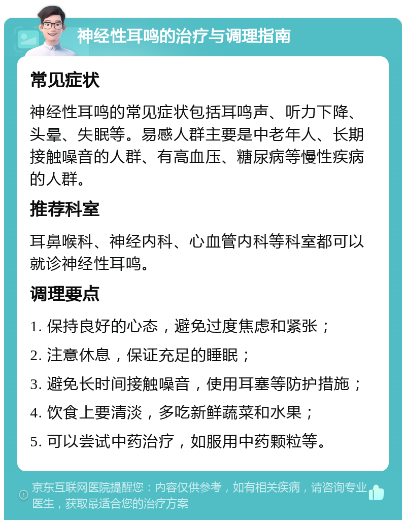 神经性耳鸣的治疗与调理指南 常见症状 神经性耳鸣的常见症状包括耳鸣声、听力下降、头晕、失眠等。易感人群主要是中老年人、长期接触噪音的人群、有高血压、糖尿病等慢性疾病的人群。 推荐科室 耳鼻喉科、神经内科、心血管内科等科室都可以就诊神经性耳鸣。 调理要点 1. 保持良好的心态，避免过度焦虑和紧张； 2. 注意休息，保证充足的睡眠； 3. 避免长时间接触噪音，使用耳塞等防护措施； 4. 饮食上要清淡，多吃新鲜蔬菜和水果； 5. 可以尝试中药治疗，如服用中药颗粒等。