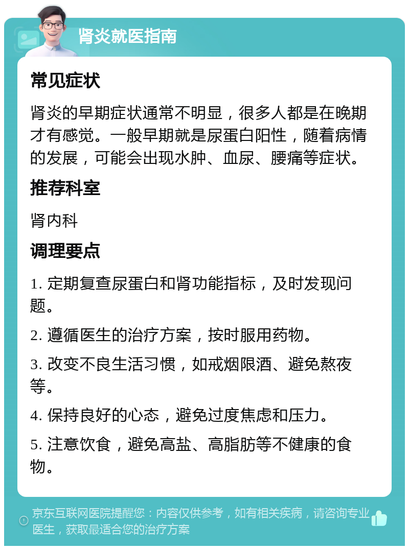 肾炎就医指南 常见症状 肾炎的早期症状通常不明显，很多人都是在晚期才有感觉。一般早期就是尿蛋白阳性，随着病情的发展，可能会出现水肿、血尿、腰痛等症状。 推荐科室 肾内科 调理要点 1. 定期复查尿蛋白和肾功能指标，及时发现问题。 2. 遵循医生的治疗方案，按时服用药物。 3. 改变不良生活习惯，如戒烟限酒、避免熬夜等。 4. 保持良好的心态，避免过度焦虑和压力。 5. 注意饮食，避免高盐、高脂肪等不健康的食物。