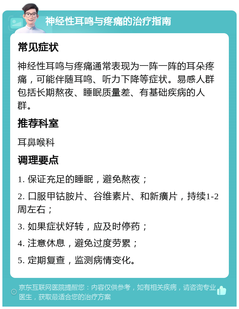 神经性耳鸣与疼痛的治疗指南 常见症状 神经性耳鸣与疼痛通常表现为一阵一阵的耳朵疼痛，可能伴随耳鸣、听力下降等症状。易感人群包括长期熬夜、睡眠质量差、有基础疾病的人群。 推荐科室 耳鼻喉科 调理要点 1. 保证充足的睡眠，避免熬夜； 2. 口服甲钴胺片、谷维素片、和新癀片，持续1-2周左右； 3. 如果症状好转，应及时停药； 4. 注意休息，避免过度劳累； 5. 定期复查，监测病情变化。