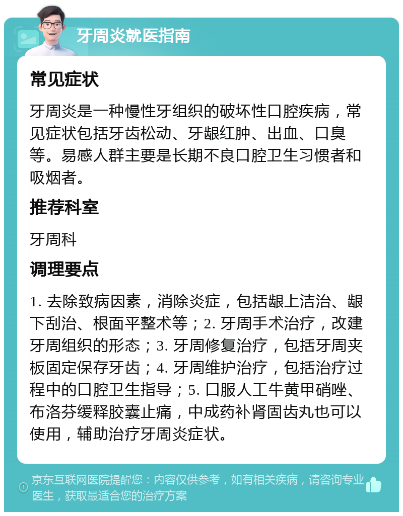 牙周炎就医指南 常见症状 牙周炎是一种慢性牙组织的破坏性口腔疾病，常见症状包括牙齿松动、牙龈红肿、出血、口臭等。易感人群主要是长期不良口腔卫生习惯者和吸烟者。 推荐科室 牙周科 调理要点 1. 去除致病因素，消除炎症，包括龈上洁治、龈下刮治、根面平整术等；2. 牙周手术治疗，改建牙周组织的形态；3. 牙周修复治疗，包括牙周夹板固定保存牙齿；4. 牙周维护治疗，包括治疗过程中的口腔卫生指导；5. 口服人工牛黄甲硝唑、布洛芬缓释胶囊止痛，中成药补肾固齿丸也可以使用，辅助治疗牙周炎症状。