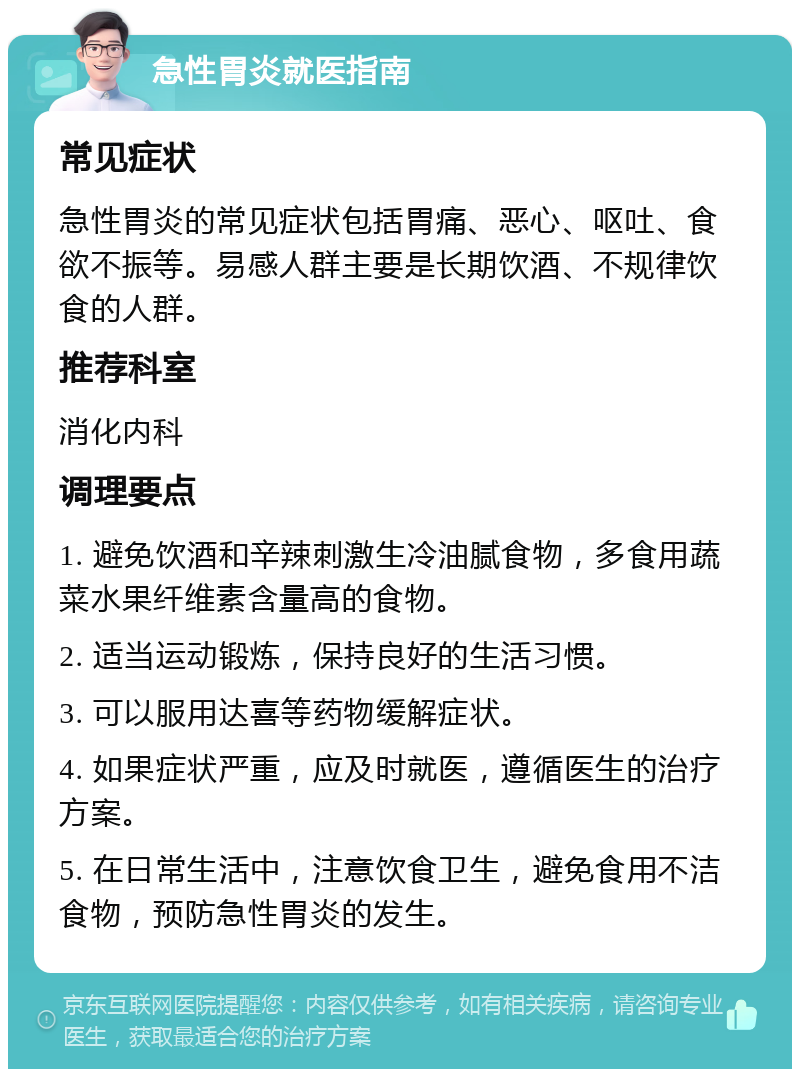 急性胃炎就医指南 常见症状 急性胃炎的常见症状包括胃痛、恶心、呕吐、食欲不振等。易感人群主要是长期饮酒、不规律饮食的人群。 推荐科室 消化内科 调理要点 1. 避免饮酒和辛辣刺激生冷油腻食物，多食用蔬菜水果纤维素含量高的食物。 2. 适当运动锻炼，保持良好的生活习惯。 3. 可以服用达喜等药物缓解症状。 4. 如果症状严重，应及时就医，遵循医生的治疗方案。 5. 在日常生活中，注意饮食卫生，避免食用不洁食物，预防急性胃炎的发生。