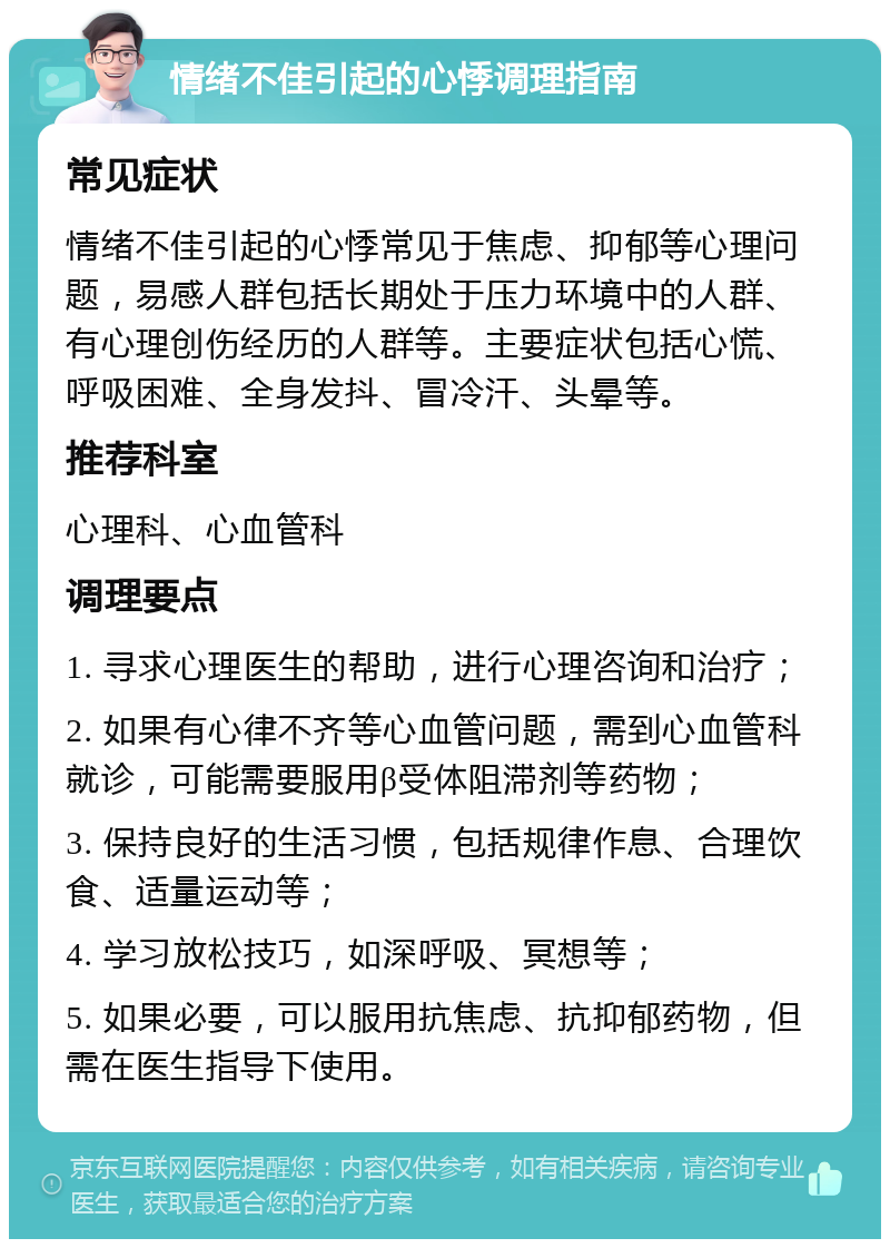 情绪不佳引起的心悸调理指南 常见症状 情绪不佳引起的心悸常见于焦虑、抑郁等心理问题，易感人群包括长期处于压力环境中的人群、有心理创伤经历的人群等。主要症状包括心慌、呼吸困难、全身发抖、冒冷汗、头晕等。 推荐科室 心理科、心血管科 调理要点 1. 寻求心理医生的帮助，进行心理咨询和治疗； 2. 如果有心律不齐等心血管问题，需到心血管科就诊，可能需要服用β受体阻滞剂等药物； 3. 保持良好的生活习惯，包括规律作息、合理饮食、适量运动等； 4. 学习放松技巧，如深呼吸、冥想等； 5. 如果必要，可以服用抗焦虑、抗抑郁药物，但需在医生指导下使用。