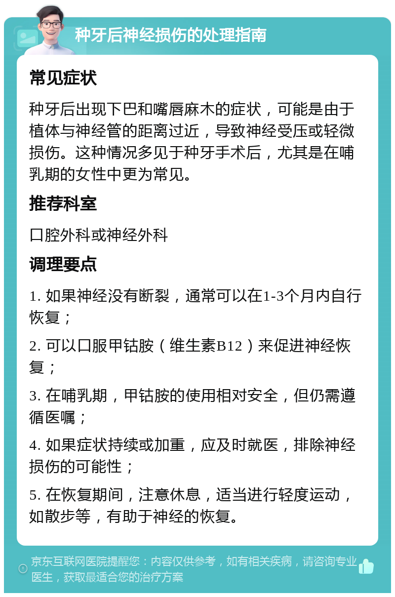 种牙后神经损伤的处理指南 常见症状 种牙后出现下巴和嘴唇麻木的症状，可能是由于植体与神经管的距离过近，导致神经受压或轻微损伤。这种情况多见于种牙手术后，尤其是在哺乳期的女性中更为常见。 推荐科室 口腔外科或神经外科 调理要点 1. 如果神经没有断裂，通常可以在1-3个月内自行恢复； 2. 可以口服甲钴胺（维生素B12）来促进神经恢复； 3. 在哺乳期，甲钴胺的使用相对安全，但仍需遵循医嘱； 4. 如果症状持续或加重，应及时就医，排除神经损伤的可能性； 5. 在恢复期间，注意休息，适当进行轻度运动，如散步等，有助于神经的恢复。