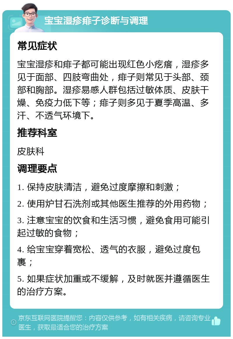 宝宝湿疹痱子诊断与调理 常见症状 宝宝湿疹和痱子都可能出现红色小疙瘩，湿疹多见于面部、四肢弯曲处，痱子则常见于头部、颈部和胸部。湿疹易感人群包括过敏体质、皮肤干燥、免疫力低下等；痱子则多见于夏季高温、多汗、不透气环境下。 推荐科室 皮肤科 调理要点 1. 保持皮肤清洁，避免过度摩擦和刺激； 2. 使用炉甘石洗剂或其他医生推荐的外用药物； 3. 注意宝宝的饮食和生活习惯，避免食用可能引起过敏的食物； 4. 给宝宝穿着宽松、透气的衣服，避免过度包裹； 5. 如果症状加重或不缓解，及时就医并遵循医生的治疗方案。