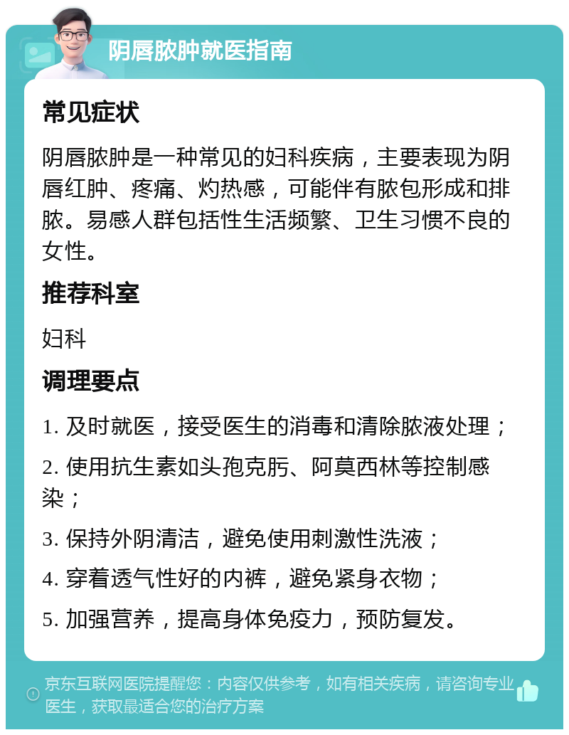 阴唇脓肿就医指南 常见症状 阴唇脓肿是一种常见的妇科疾病，主要表现为阴唇红肿、疼痛、灼热感，可能伴有脓包形成和排脓。易感人群包括性生活频繁、卫生习惯不良的女性。 推荐科室 妇科 调理要点 1. 及时就医，接受医生的消毒和清除脓液处理； 2. 使用抗生素如头孢克肟、阿莫西林等控制感染； 3. 保持外阴清洁，避免使用刺激性洗液； 4. 穿着透气性好的内裤，避免紧身衣物； 5. 加强营养，提高身体免疫力，预防复发。