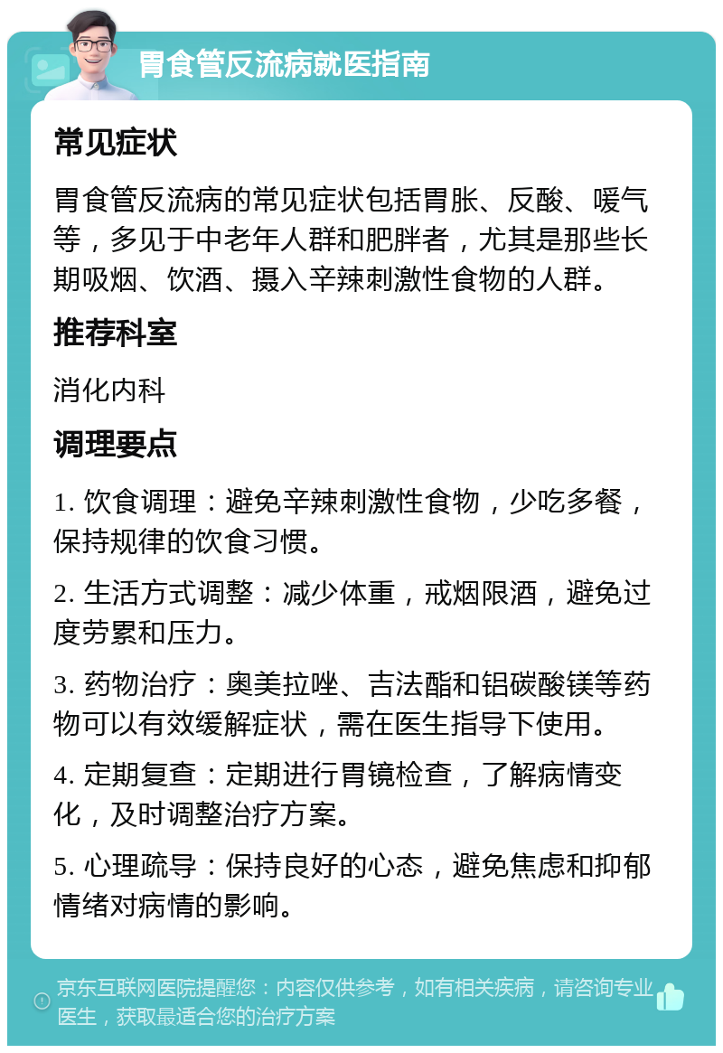 胃食管反流病就医指南 常见症状 胃食管反流病的常见症状包括胃胀、反酸、喛气等，多见于中老年人群和肥胖者，尤其是那些长期吸烟、饮酒、摄入辛辣刺激性食物的人群。 推荐科室 消化内科 调理要点 1. 饮食调理：避免辛辣刺激性食物，少吃多餐，保持规律的饮食习惯。 2. 生活方式调整：减少体重，戒烟限酒，避免过度劳累和压力。 3. 药物治疗：奥美拉唑、吉法酯和铝碳酸镁等药物可以有效缓解症状，需在医生指导下使用。 4. 定期复查：定期进行胃镜检查，了解病情变化，及时调整治疗方案。 5. 心理疏导：保持良好的心态，避免焦虑和抑郁情绪对病情的影响。