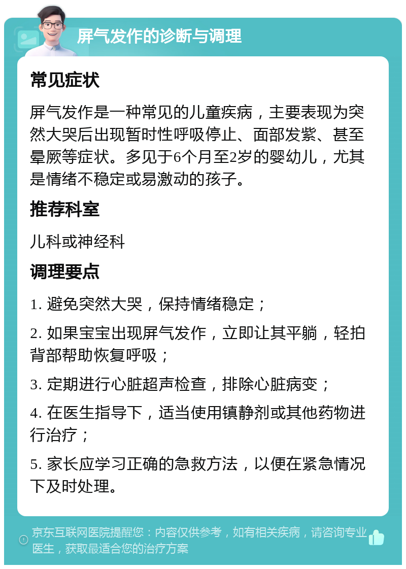 屏气发作的诊断与调理 常见症状 屏气发作是一种常见的儿童疾病，主要表现为突然大哭后出现暂时性呼吸停止、面部发紫、甚至晕厥等症状。多见于6个月至2岁的婴幼儿，尤其是情绪不稳定或易激动的孩子。 推荐科室 儿科或神经科 调理要点 1. 避免突然大哭，保持情绪稳定； 2. 如果宝宝出现屏气发作，立即让其平躺，轻拍背部帮助恢复呼吸； 3. 定期进行心脏超声检查，排除心脏病变； 4. 在医生指导下，适当使用镇静剂或其他药物进行治疗； 5. 家长应学习正确的急救方法，以便在紧急情况下及时处理。