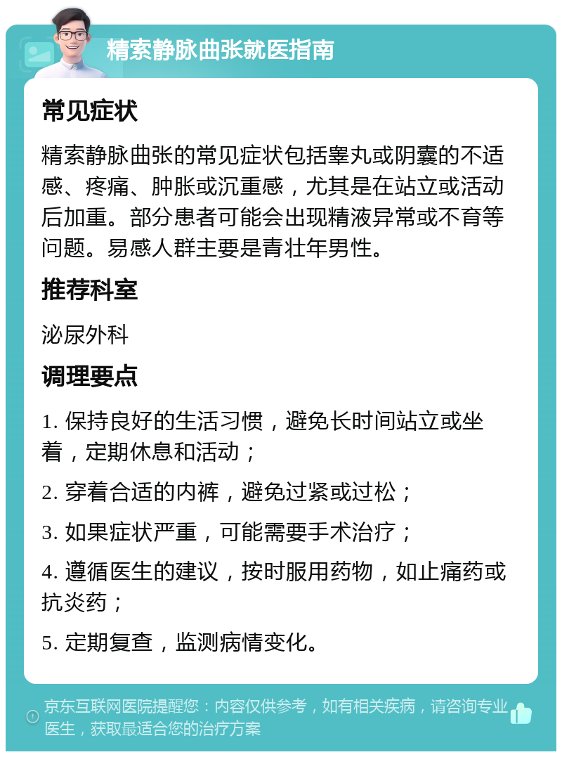 精索静脉曲张就医指南 常见症状 精索静脉曲张的常见症状包括睾丸或阴囊的不适感、疼痛、肿胀或沉重感，尤其是在站立或活动后加重。部分患者可能会出现精液异常或不育等问题。易感人群主要是青壮年男性。 推荐科室 泌尿外科 调理要点 1. 保持良好的生活习惯，避免长时间站立或坐着，定期休息和活动； 2. 穿着合适的内裤，避免过紧或过松； 3. 如果症状严重，可能需要手术治疗； 4. 遵循医生的建议，按时服用药物，如止痛药或抗炎药； 5. 定期复查，监测病情变化。