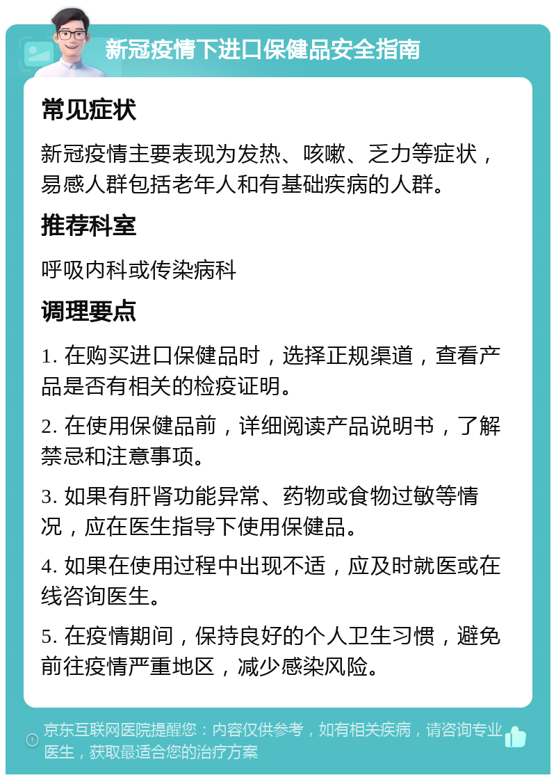 新冠疫情下进口保健品安全指南 常见症状 新冠疫情主要表现为发热、咳嗽、乏力等症状，易感人群包括老年人和有基础疾病的人群。 推荐科室 呼吸内科或传染病科 调理要点 1. 在购买进口保健品时，选择正规渠道，查看产品是否有相关的检疫证明。 2. 在使用保健品前，详细阅读产品说明书，了解禁忌和注意事项。 3. 如果有肝肾功能异常、药物或食物过敏等情况，应在医生指导下使用保健品。 4. 如果在使用过程中出现不适，应及时就医或在线咨询医生。 5. 在疫情期间，保持良好的个人卫生习惯，避免前往疫情严重地区，减少感染风险。